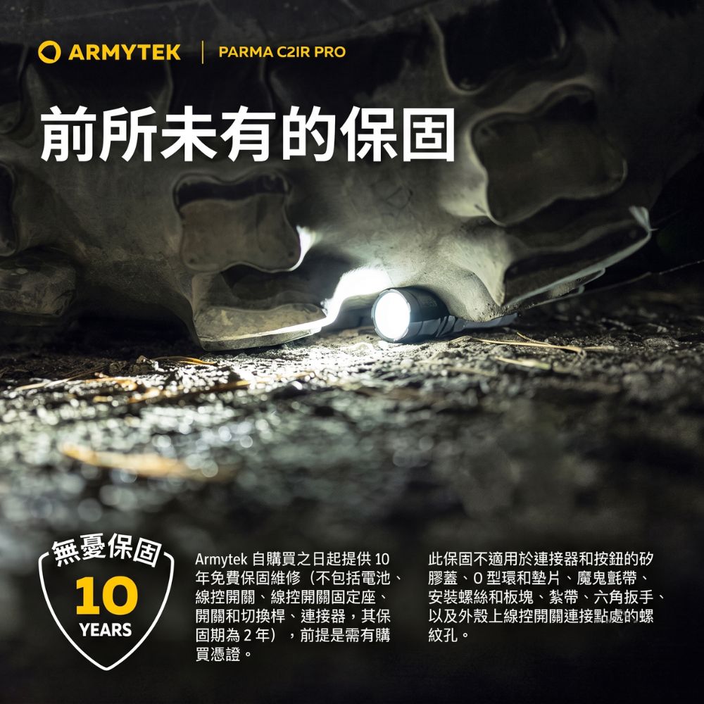 ARMYTEK PARMA  PRO前所未有的保固無憂保固 Armytek 自購買之日起提供1010YEARS年免費保固維修(不包括電池、線控開關、線控開關固定座、開關和切換桿、連接器,其保固期為2年),前提是需有購買憑證。此保固不適用於連接器和按鈕的矽膠蓋、O型環和墊片、魔鬼氈帶、安裝螺絲和板塊、紮帶、六角扳手、以及外殼上線控開關連接點處的螺紋孔。