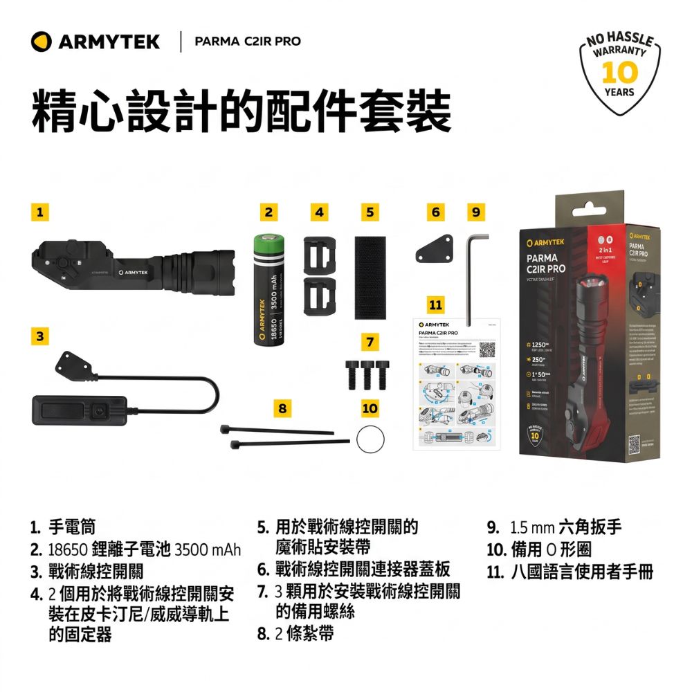 | PARMA  PR精心設計的配件套装N WARRANTY10YEARS13 ARMYTEK2456918650 | 3500 mAh ARMYTEK8 ARMYTEKPARMA PROPARMAC2IR PRO7TTT1011O ARMYTEKPARMA  PRO 25050101.手電筒2. 18650 離子電池 3500 mAh3. 戰術線控開關4.2 個用於將戰術線控開關安裝在皮卡汀尼/威威導軌上的固定器5. 用於戰術線控開關的魔術貼安裝6. 戰術線控開關連接器蓋板7.3顆用於安裝戰術線控開關的備用螺絲8.2 條紮帶9.1.5 mm 六角扳手10. 備用O形圈11.八國語言使用者手冊