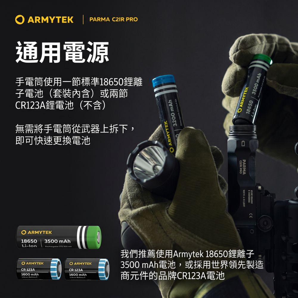 ARMYTEK  PARMA C2IR 通用電源手電筒使用一節標準18650鋰離子電池(套裝內含)或兩節CR123A鋰電池(不含)無需將手電筒從武器上拆下,即可快速更換電池 ARMYTEK186503500 mAhLilon   ARMYTEKCR123A1600 mAh ARMYTEK3200 mAh ARMYTEK18650  3300mAhCEPARMA  IG  PRO ARMYTEK我們推薦使用Armytek 18650鋰離子3500 mAh電池,或採用世界領先製造CR 123A1600 mAh商元件的品牌CR123A電池