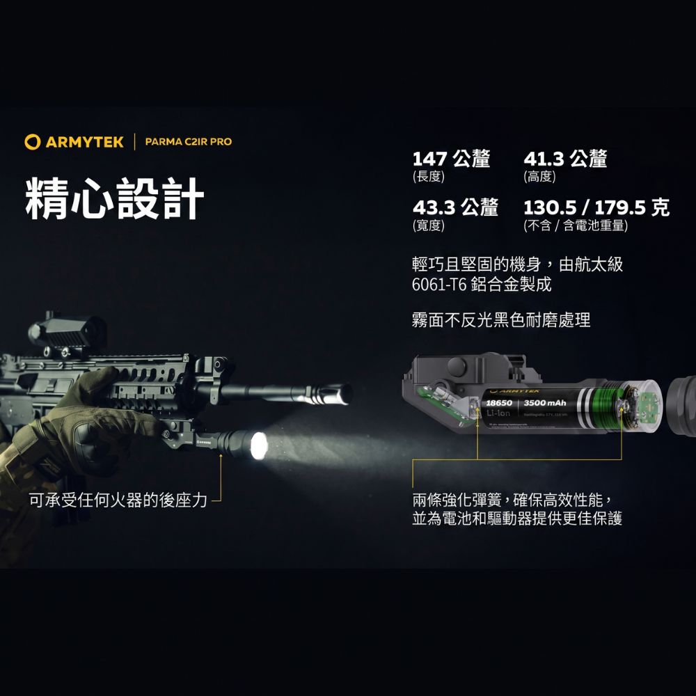 ARMYTEK PARMA C2IR PRO精心設計147 公釐41.3 公釐(長度)(高度)43.3 公釐 130.5 / 179.5克(寬度)(不含/含電池重量)輕巧且堅固的機身,由航太級6061-T6 鋁合金製成霧面不反光黑色耐磨處理18650 | 3500mAhLi-ion可承受任何火器的後座力兩條強化彈簧,確保高效性能,並為電池和驅動器提供更佳保護