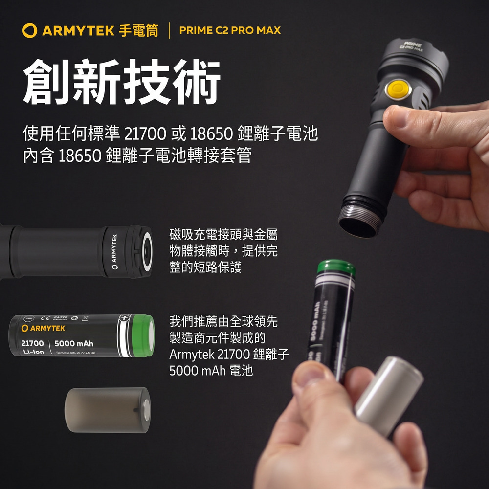ARMYTEK  C2 PR MAX創新技術使用任何標準 2170 或18650離子電池內含 18650 離子電池轉接套管  O ARMYTEK mAh21700Li- 157.129 ARMYTEK0磁吸充電接頭與金屬物體接觸時,提供完整的短路保護我們推薦由全球領先製造商元件製成的Armytek 21700 鋰離子5000 mAh 電池5000 mAhPRIME NAX