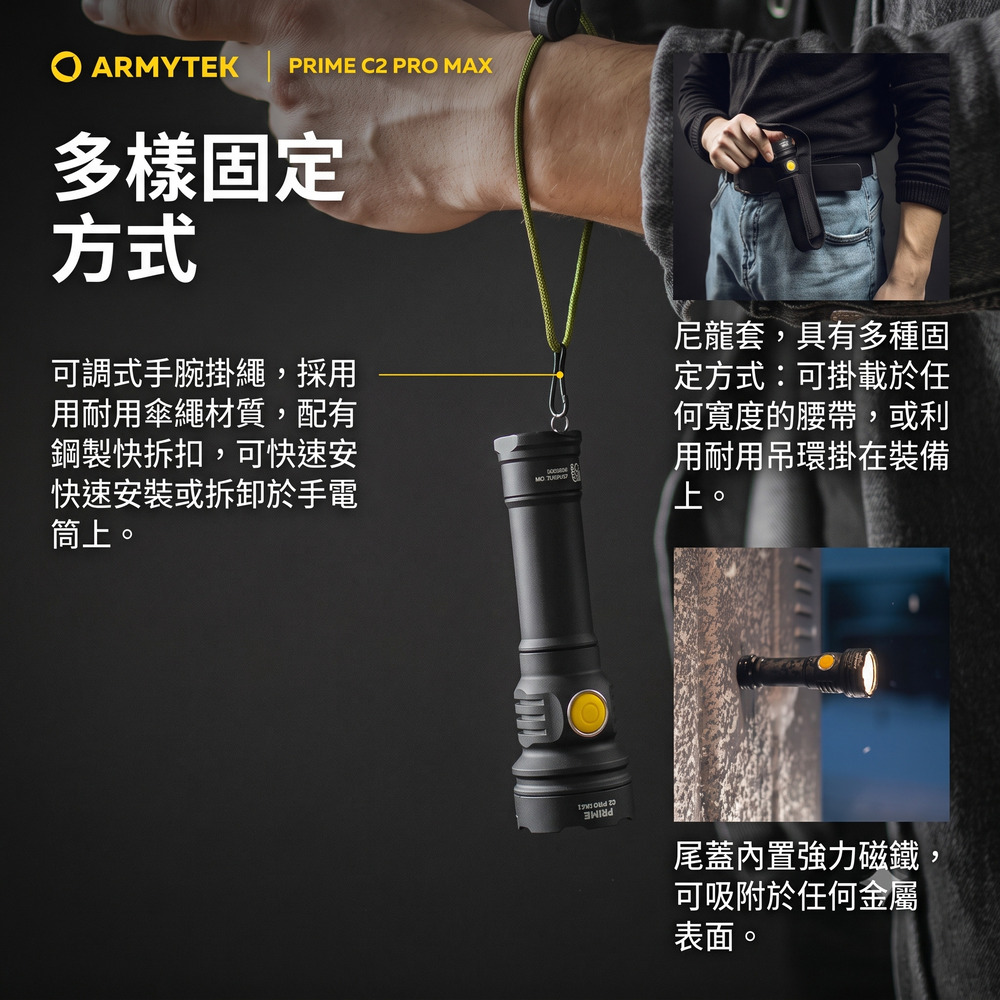 ARMYTEK PRIME C2 PRO MAX多樣固定方式可調式手腕掛繩,採用用耐用傘繩材質,配有鋼製快拆扣,可快速安快速安裝或拆卸於手電筒上。尼龍套,具有多種固定方式:可掛載於任何寬度的腰帶,或利用耐用吊環掛在裝備上。尾蓋內置強力磁鐵,可吸附於任何金屬表面。