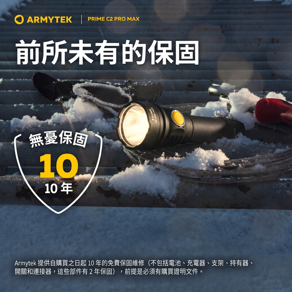 ARMYTEK | PRIME C2 PRO MAX前所未有的保固無憂保固1010年Armytek 提供自購買之日起10 年的免費保固維修(不包括電池、充電器、支架、持有器、開關和連接器,這些部件有2年保固),前提是必須有購買證明文件。