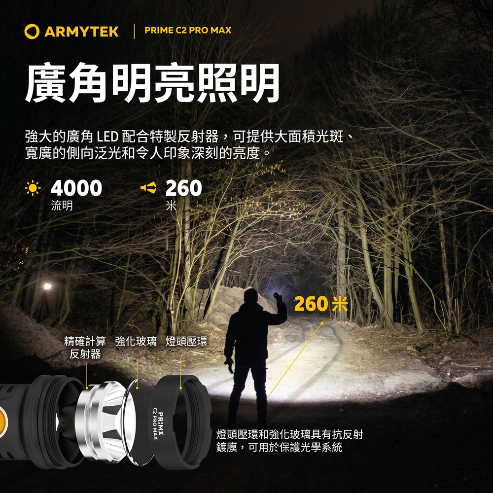 ARMYTEK | PRIME C2 PRO MAX廣角明亮照明強大的廣角 LED 配合特製反射器,可提供大面積光斑、寬廣的側向泛光和令人印象深刻的亮度。※ 4000流明 260精確計算 強化玻璃 燈頭壓環反射器C2 PRO MAX260米燈頭壓環和強化玻璃具有抗反射鍍膜,可用於保護光學系統