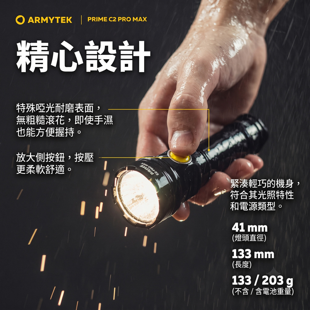 ARMYTEK  PRIME C2 PRO MAX精心設計特殊啞光耐磨表面,無粗糙滾花,即使手濕也能方便握持。放大側按鈕,按壓更柔軟舒適。緊湊輕巧的機身,符合其光照特性和電源類型。41 mm(燈頭直徑)133 mm(長度)133203g(不含 / 含電池重量)