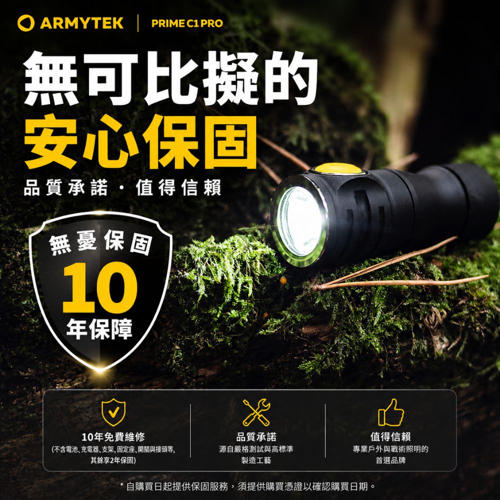 ARMYTEK  PRIME C1 PRO無可比擬的安心保固品質承諾值得信賴無憂保固10年保障值得信賴10年免費維修品質承諾(不含電池充電器支架、固定座,開關與接頭等,其餘享2年保固)源自嚴格測試與高標準製造工藝專業戶外與戰術照明的首選品牌自購買日起提供保固服務,須提供購買憑證以確認購買日期。