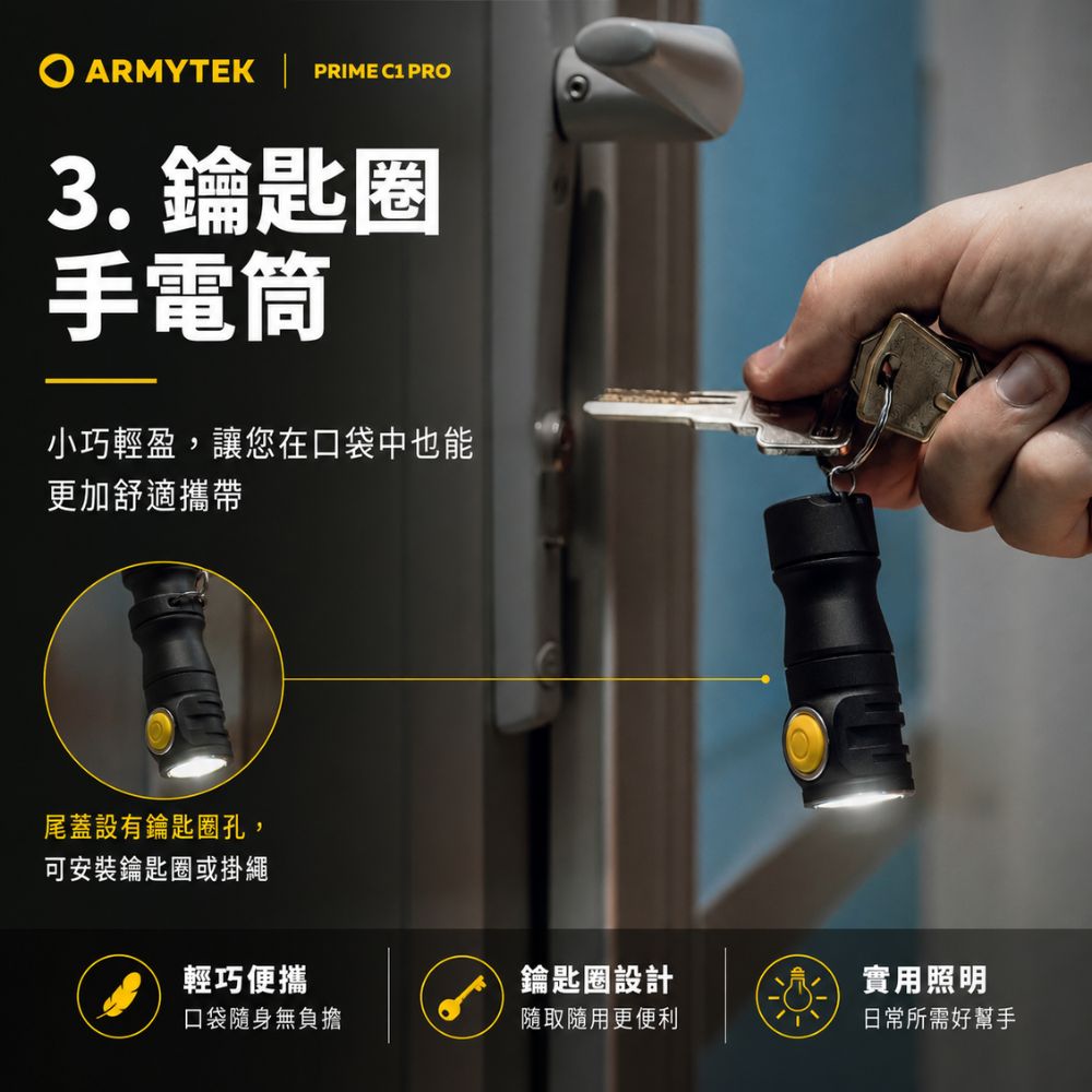 ARMYTEK  PRIME C1 PRO3.鑰匙圈手電筒小巧輕盈,讓您在口袋中也能更加舒適攜帶尾蓋設有鑰匙圈孔,可安裝鑰匙圈或掛繩輕巧便攜鑰匙圈設計實用照明口袋隨身無負擔隨取隨用更便利日常所需好幫手